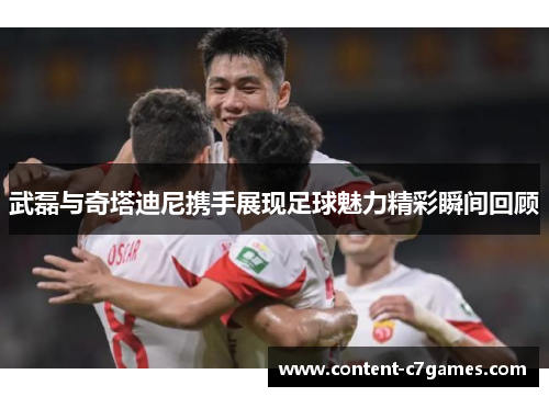 武磊与奇塔迪尼携手展现足球魅力精彩瞬间回顾