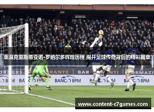 重温克里斯蒂亚诺·罗纳尔多辉煌历程 揭开足球传奇背后的精彩篇章